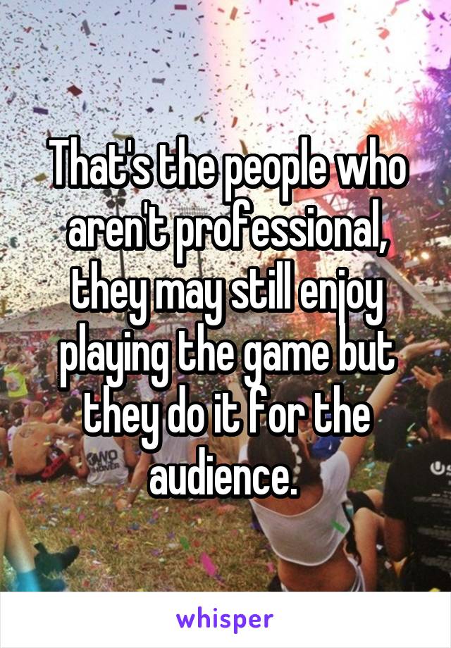 That's the people who aren't professional, they may still enjoy playing the game but they do it for the audience. 