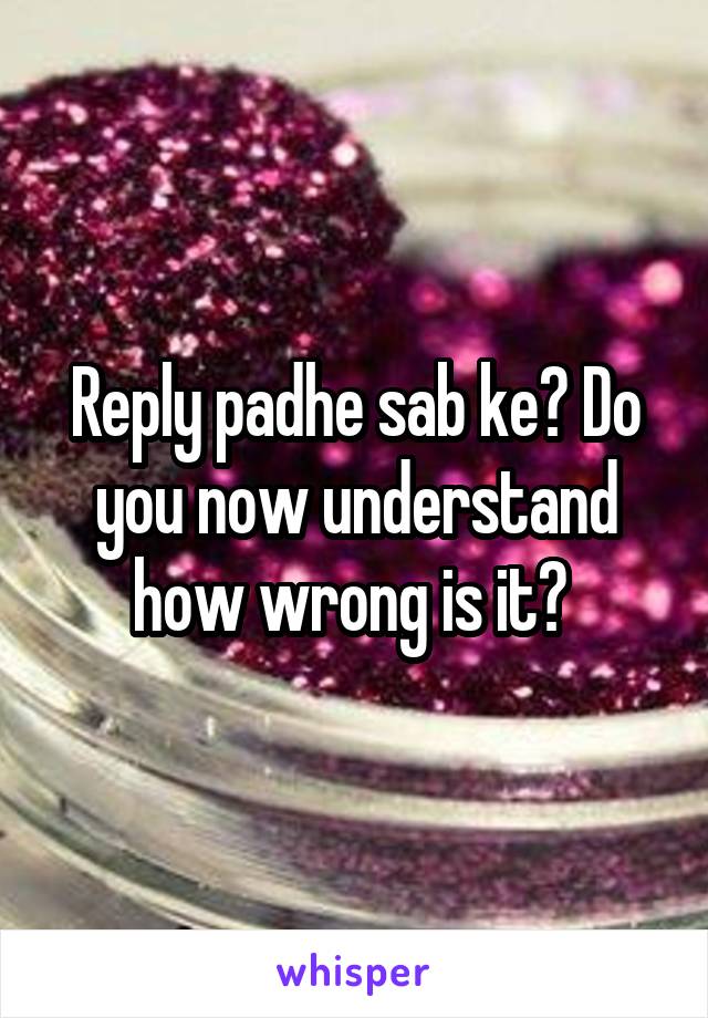 Reply padhe sab ke? Do you now understand how wrong is it? 