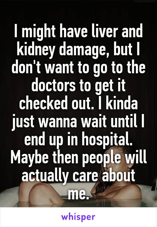 I might have liver and kidney damage, but I don't want to go to the doctors to get it checked out. I kinda just wanna wait until I end up in hospital. Maybe then people will actually care about me.