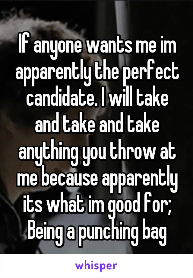 If anyone wants me im apparently the perfect candidate. I will take and take and take anything you throw at me because apparently its what im good for; Being a punching bag