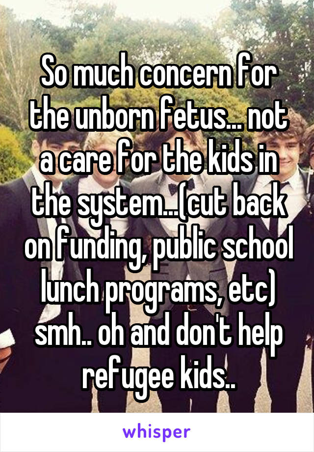 So much concern for the unborn fetus... not a care for the kids in the system...(cut back on funding, public school lunch programs, etc) smh.. oh and don't help refugee kids..