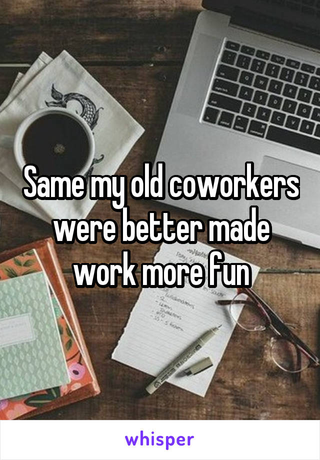 Same my old coworkers were better made work more fun