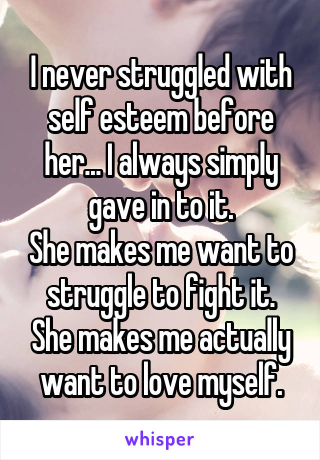 I never struggled with self esteem before her... I always simply gave in to it.
She makes me want to struggle to fight it.
She makes me actually want to love myself.