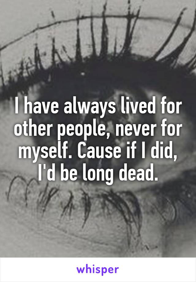 I have always lived for other people, never for myself. Cause if I did, I'd be long dead.