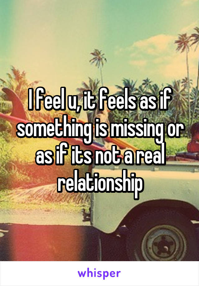 I feel u, it feels as if something is missing or as if its not a real relationship