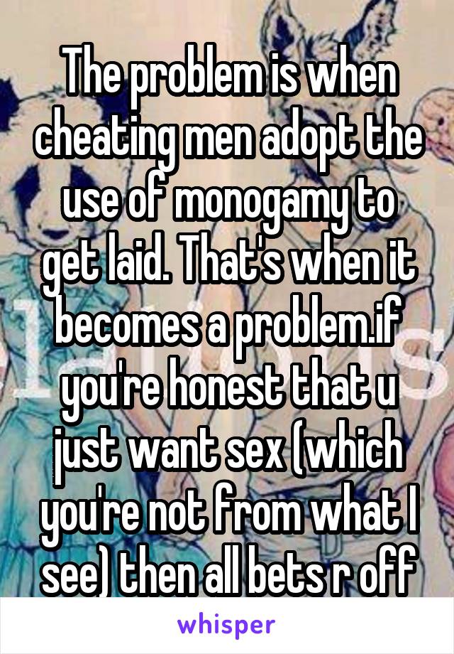 The problem is when cheating men adopt the use of monogamy to get laid. That's when it becomes a problem.if you're honest that u just want sex (which you're not from what I see) then all bets r off