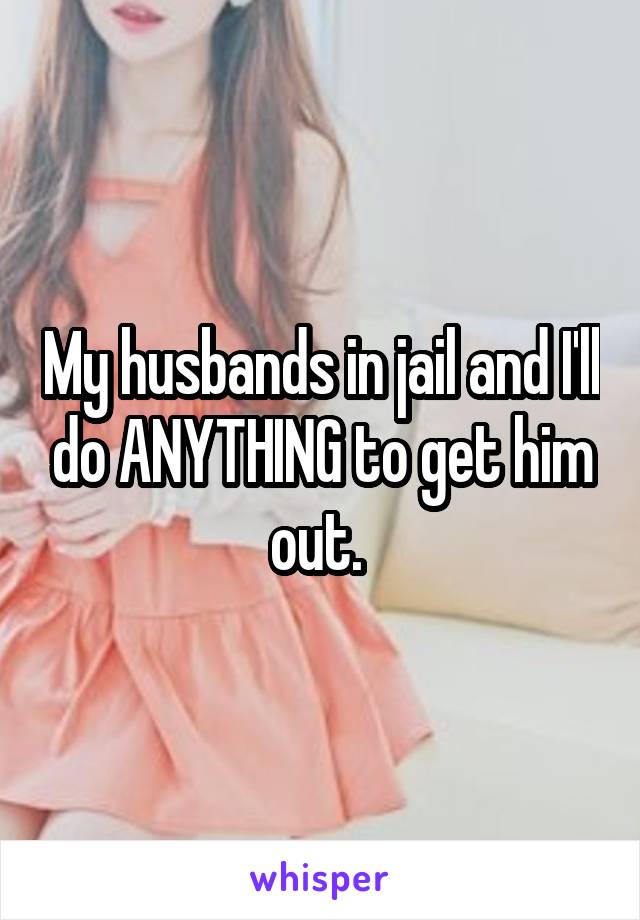 My husbands in jail and I'll do ANYTHING to get him out. 