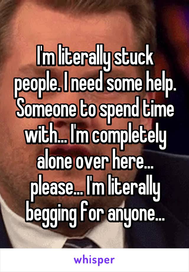 I'm literally stuck people. I need some help. Someone to spend time with... I'm completely alone over here... please... I'm literally begging for anyone...