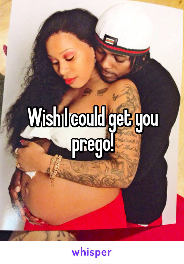 Wish I could get you prego!