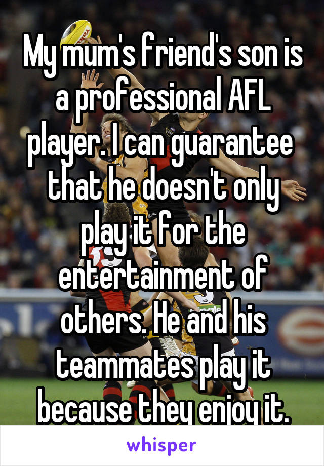 My mum's friend's son is a professional AFL player. I can guarantee  that he doesn't only play it for the entertainment of others. He and his teammates play it because they enjoy it.