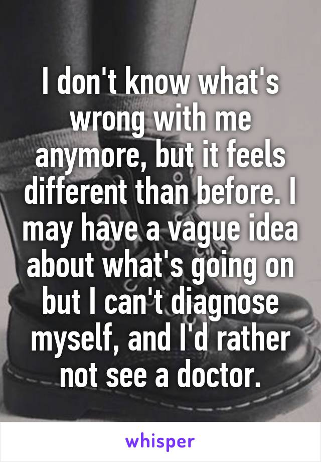 I don't know what's wrong with me anymore, but it feels different than before. I may have a vague idea about what's going on but I can't diagnose myself, and I'd rather not see a doctor.