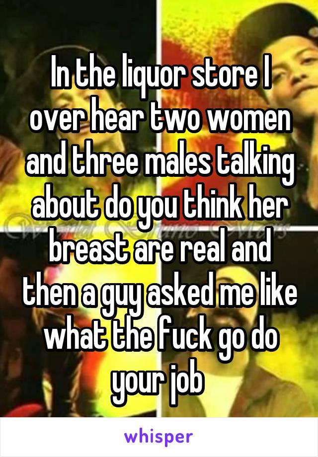 In the liquor store I over hear two women and three males talking about do you think her breast are real and then a guy asked me like what the fuck go do your job 