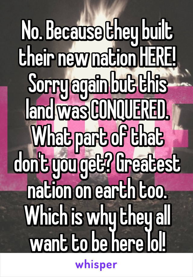 No. Because they built their new nation HERE! Sorry again but this land was CONQUERED. What part of that don't you get? Greatest nation on earth too. Which is why they all want to be here lol!