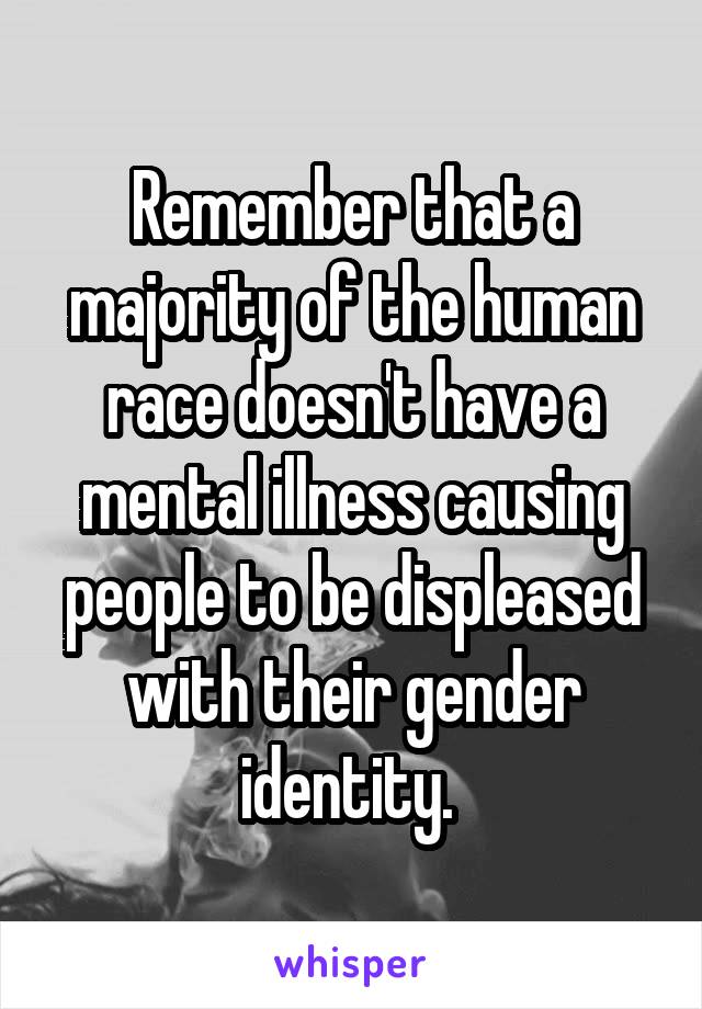 Remember that a majority of the human race doesn't have a mental illness causing people to be displeased with their gender identity. 