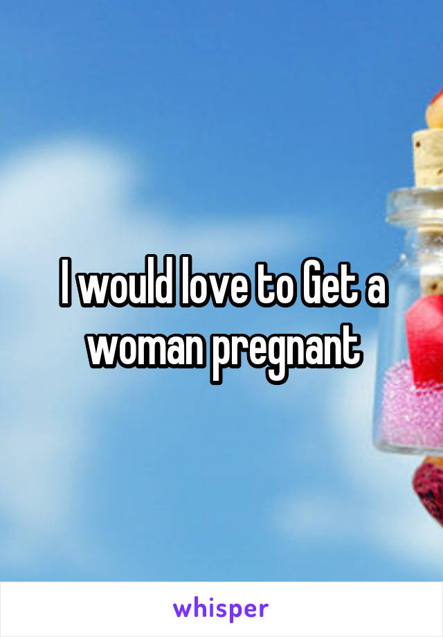 I would love to Get a woman pregnant