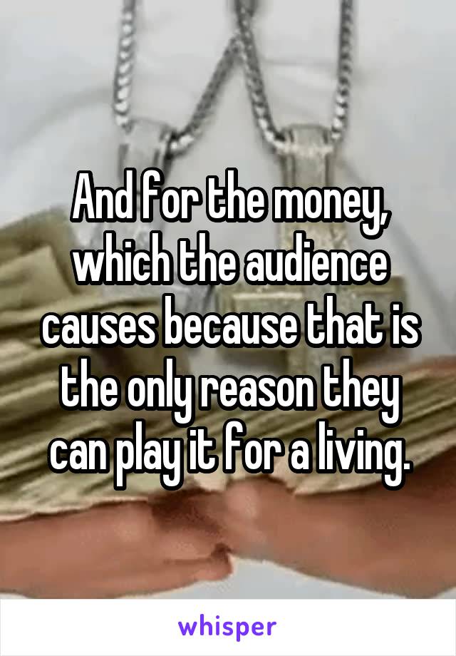 And for the money, which the audience causes because that is the only reason they can play it for a living.