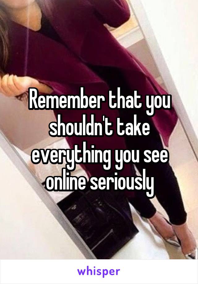 Remember that you shouldn't take everything you see online seriously