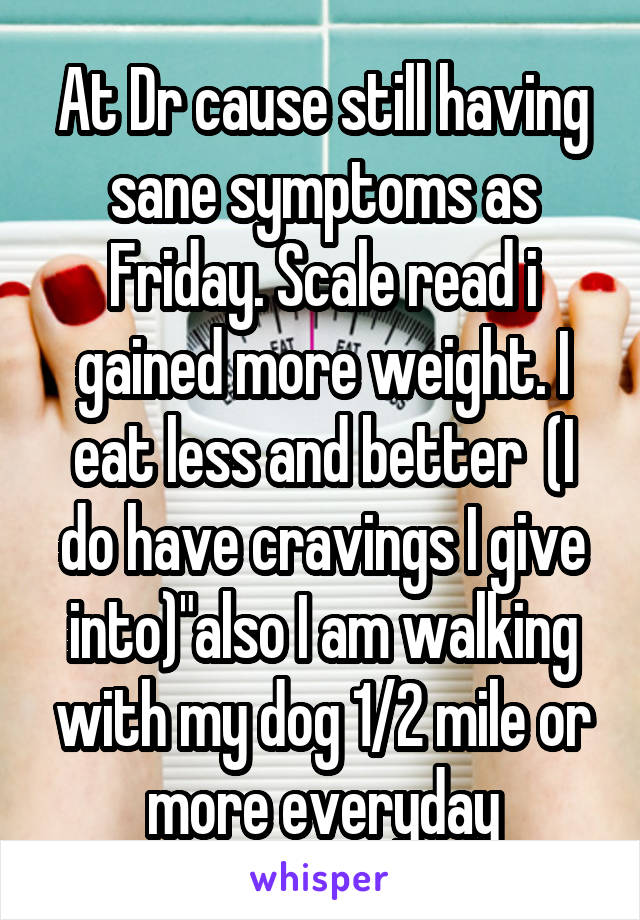 At Dr cause still having sane symptoms as Friday. Scale read i gained more weight. I eat less and better  (I do have cravings I give into)"also I am walking with my dog 1/2 mile or more everyday