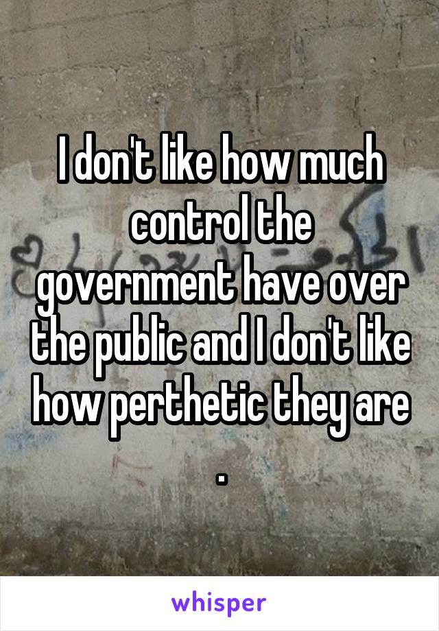 I don't like how much control the government have over the public and I don't like how perthetic they are .