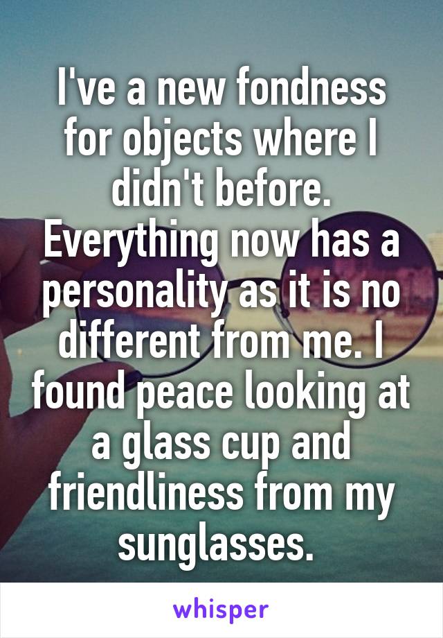 I've a new fondness for objects where I didn't before. Everything now has a personality as it is no different from me. I found peace looking at a glass cup and friendliness from my sunglasses. 