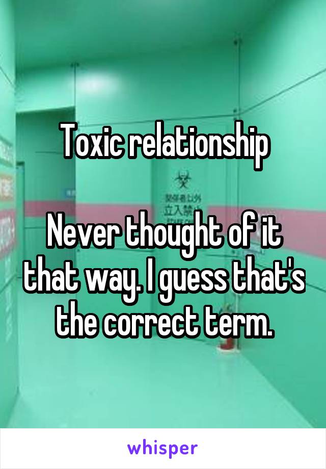 Toxic relationship

Never thought of it that way. I guess that's the correct term.