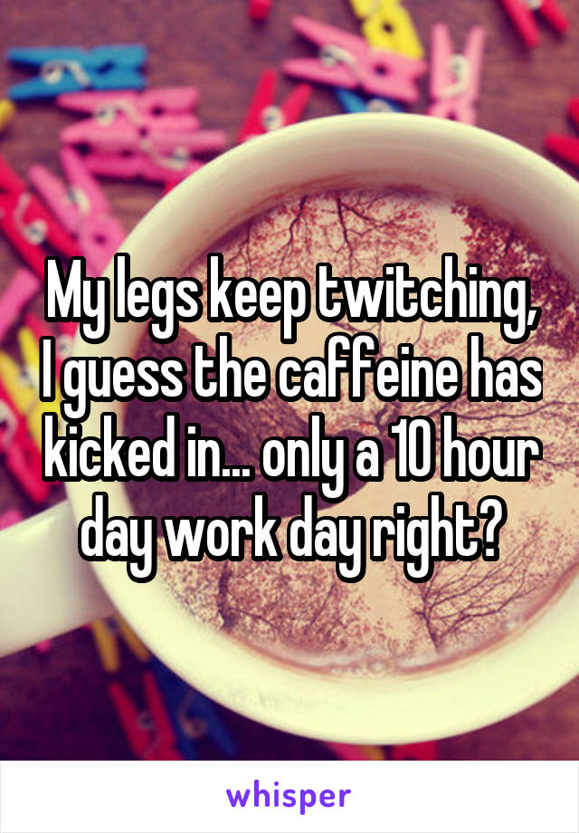 My legs keep twitching, I guess the caffeine has kicked in... only a 10 hour day work day right?