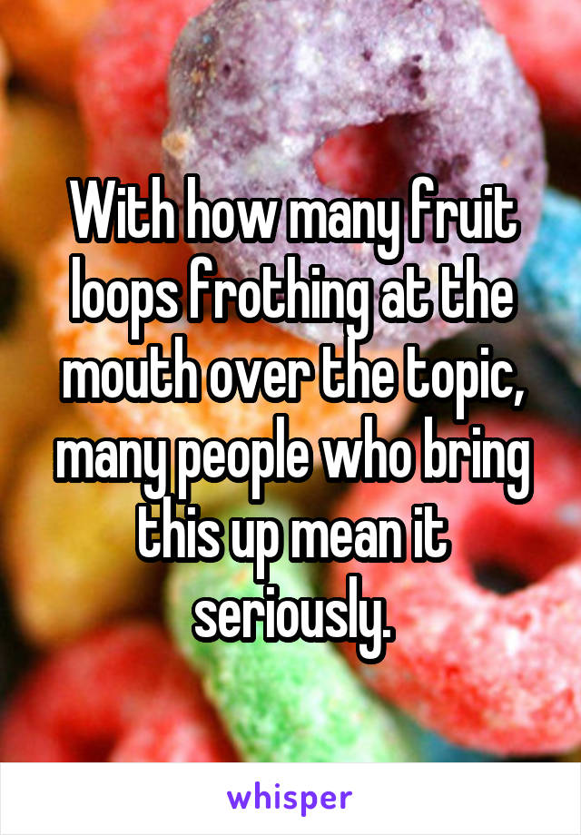 With how many fruit loops frothing at the mouth over the topic, many people who bring this up mean it seriously.