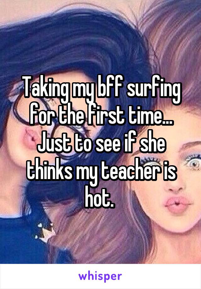 Taking my bff surfing for the first time... Just to see if she thinks my teacher is hot. 