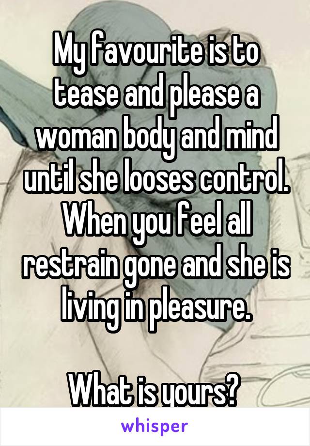 My favourite is to tease and please a woman body and mind until she looses control. When you feel all restrain gone and she is living in pleasure.

What is yours? 