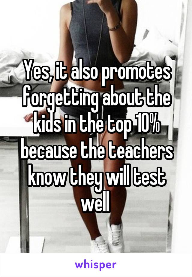 Yes, it also promotes forgetting about the kids in the top 10% because the teachers know they will test well 