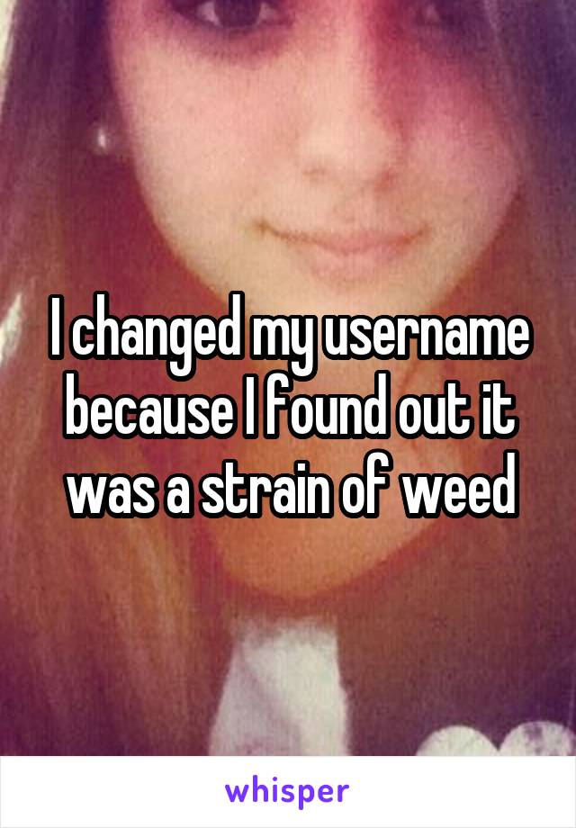 I changed my username because I found out it was a strain of weed