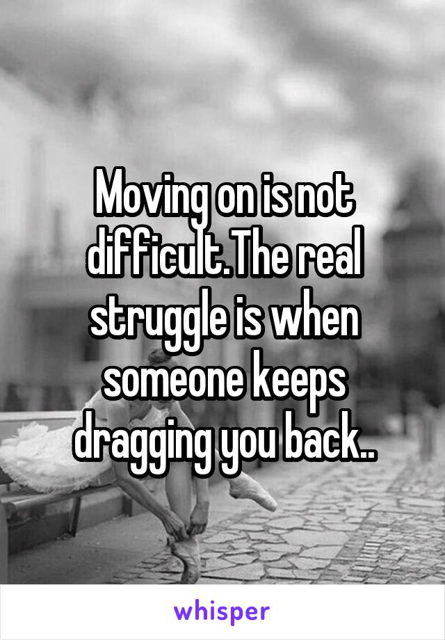 Moving on is not difficult.The real struggle is when someone keeps dragging you back..