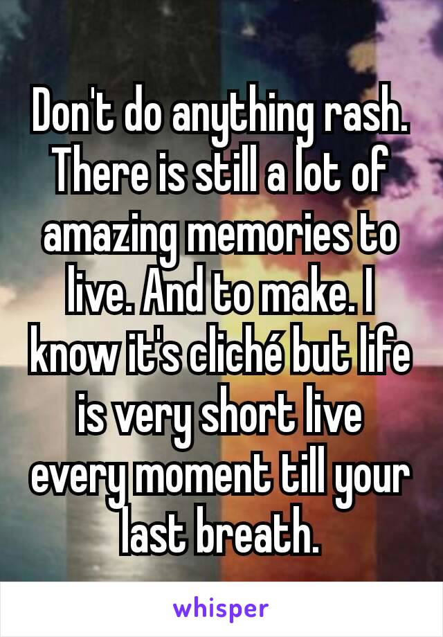 Don't do anything rash. There is still a lot of amazing memories to live. And to make. I know it's cliché but life is very short live every moment till your last breath.