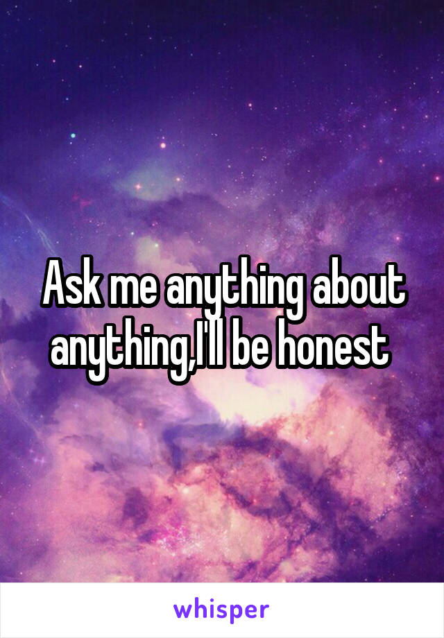 Ask me anything about anything,I'll be honest 