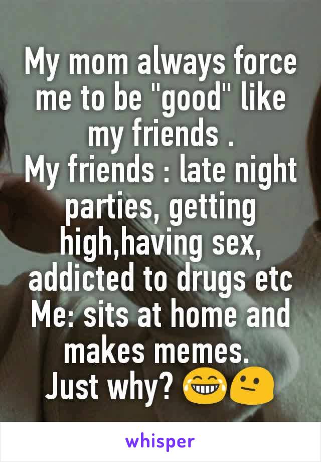 My mom always force me to be "good" like my friends .
My friends : late night parties, getting high,having sex, addicted to drugs etc
Me: sits at home and makes memes. 
Just why? 😂😐