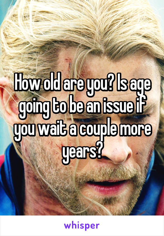 How old are you? Is age going to be an issue if you wait a couple more years?