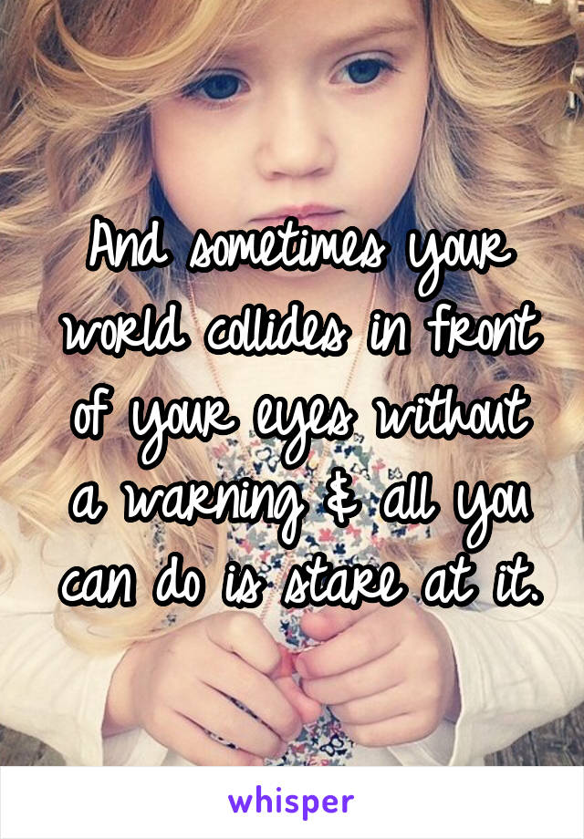 And sometimes your world collides in front of your eyes without a warning & all you can do is stare at it.