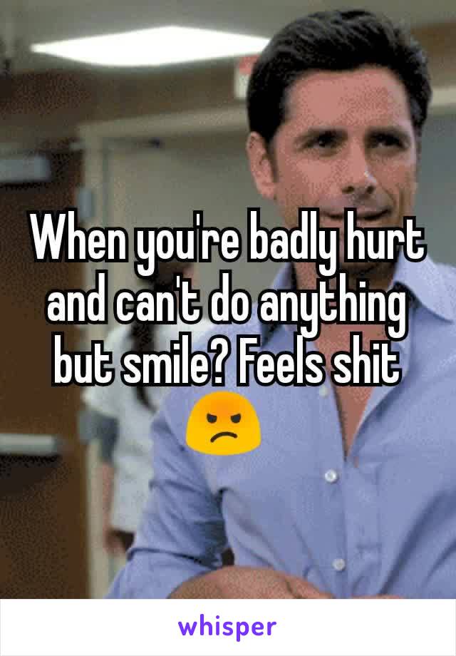 When you're badly hurt and can't do anything but smile? Feels shit 😡 