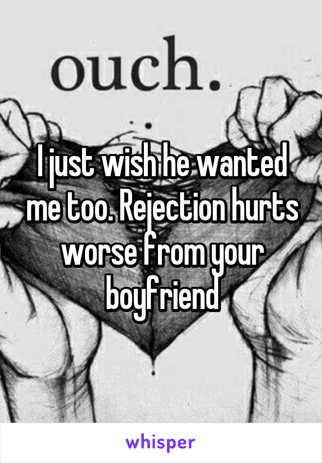 I just wish he wanted me too. Rejection hurts worse from your boyfriend