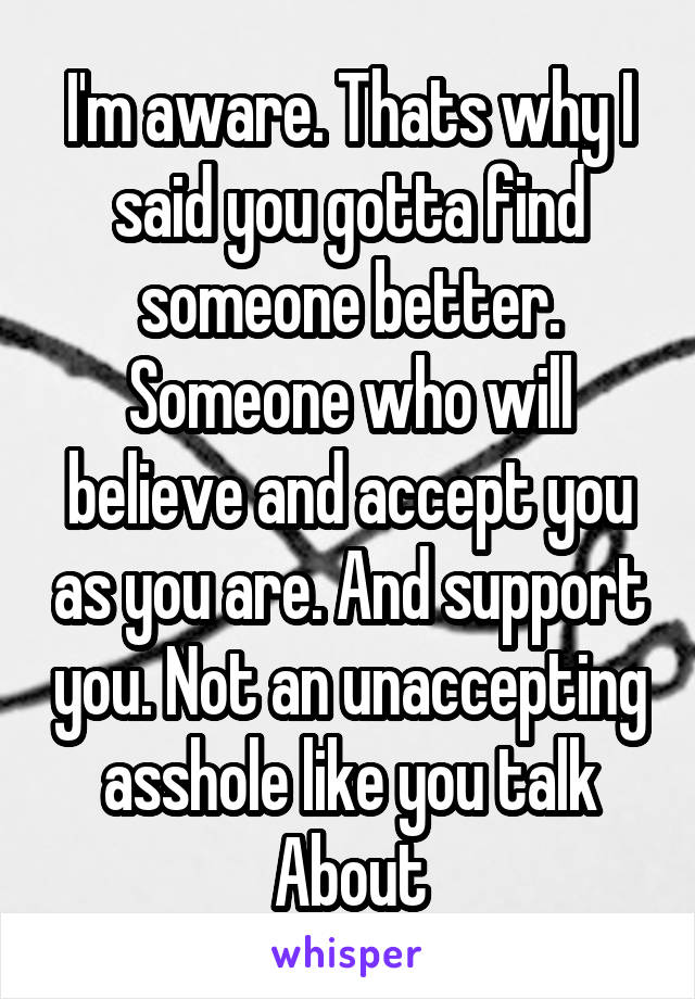 I'm aware. Thats why I said you gotta find someone better. Someone who will believe and accept you as you are. And support you. Not an unaccepting asshole like you talk
About