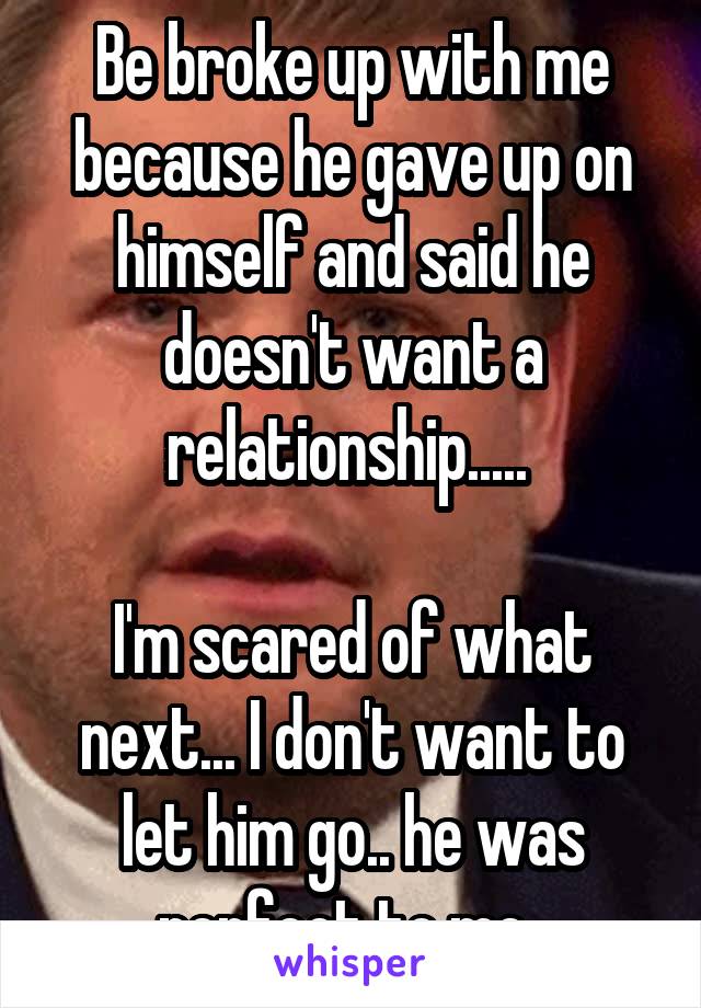 Be broke up with me because he gave up on himself and said he doesn't want a relationship..... 

I'm scared of what next... I don't want to let him go.. he was perfect to me..