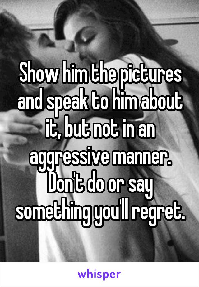 Show him the pictures and speak to him about it, but not in an aggressive manner.
Don't do or say something you'll regret.