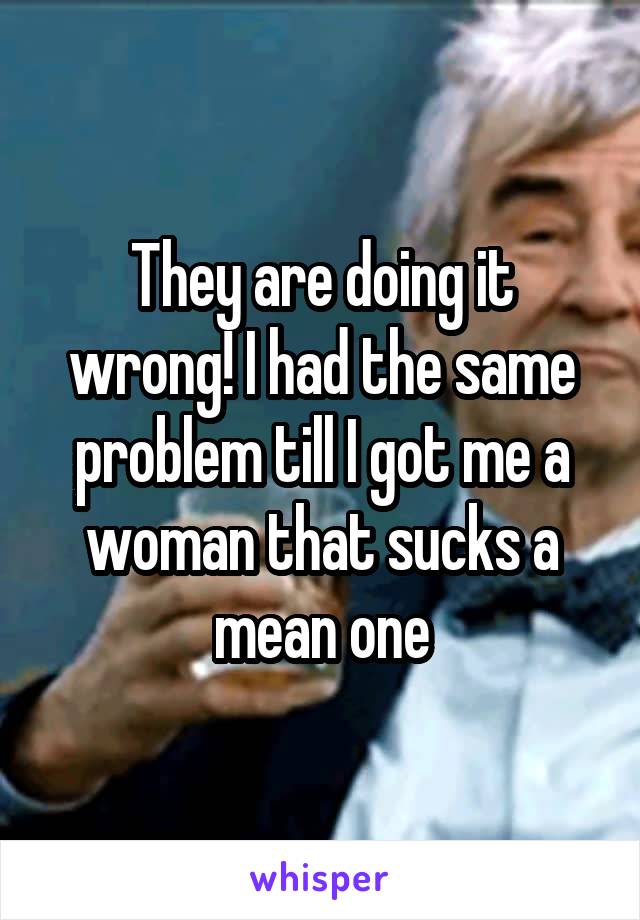 They are doing it wrong! I had the same problem till I got me a woman that sucks a mean one