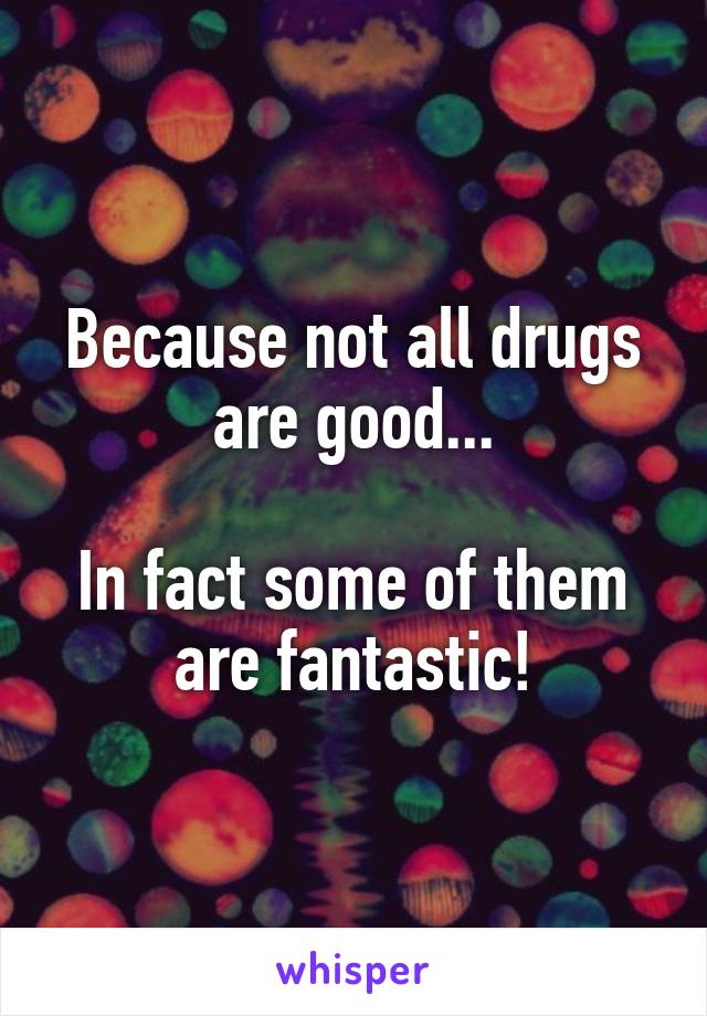 Because not all drugs are good...

In fact some of them are fantastic!