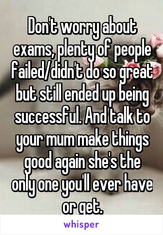 Don't worry about exams, plenty of people failed/didn't do so great but still ended up being successful. And talk to your mum make things good again she's the only one you'll ever have or get.