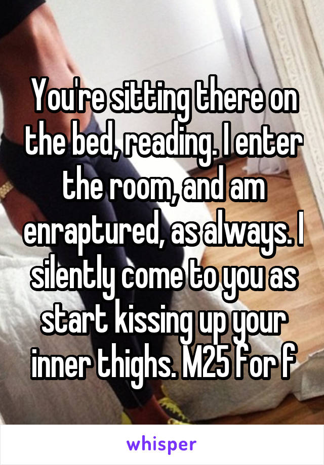 You're sitting there on the bed, reading. I enter the room, and am enraptured, as always. I silently come to you as start kissing up your inner thighs. M25 for f