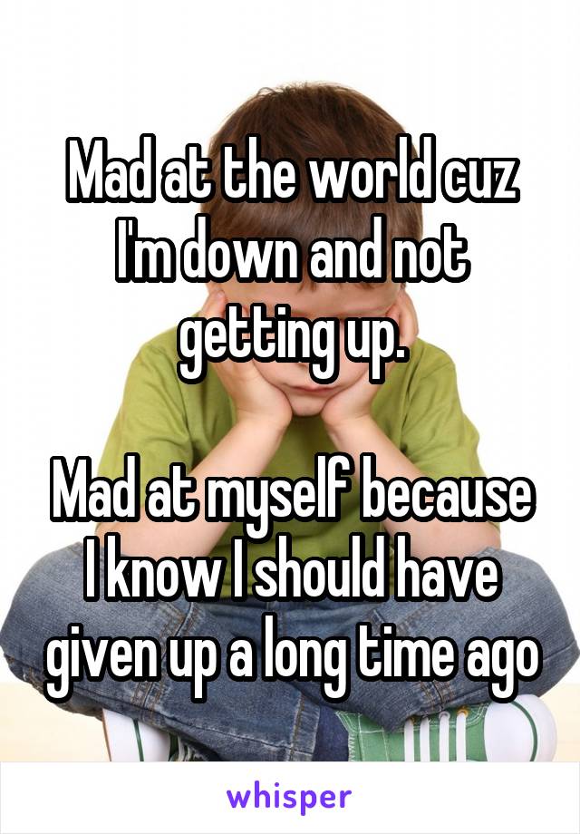 Mad at the world cuz I'm down and not getting up.

Mad at myself because I know I should have given up a long time ago