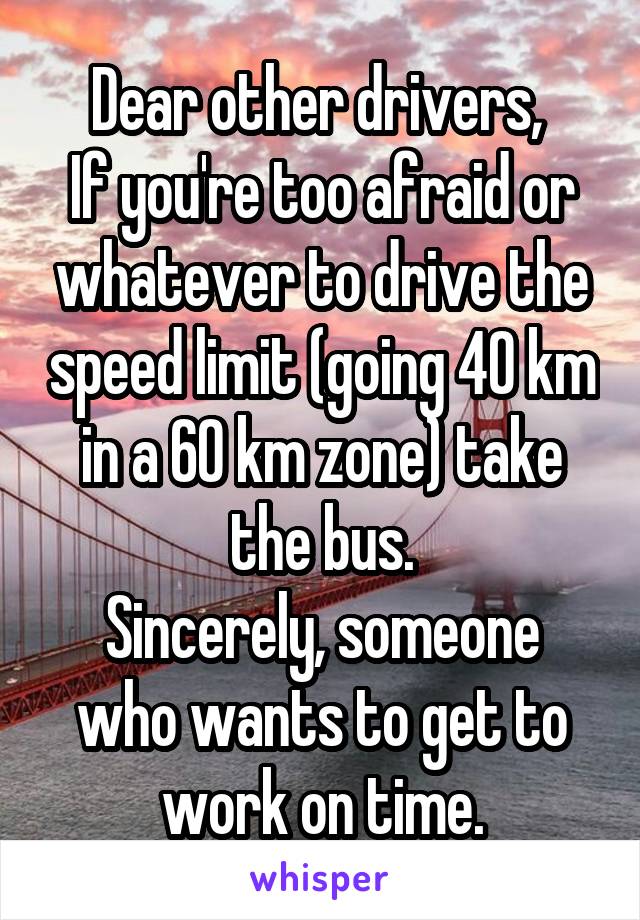 Dear other drivers, 
If you're too afraid or whatever to drive the speed limit (going 40 km in a 60 km zone) take the bus.
Sincerely, someone who wants to get to work on time.