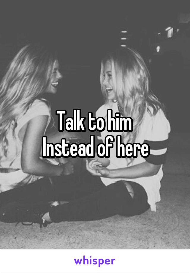 Talk to him 
Instead of here