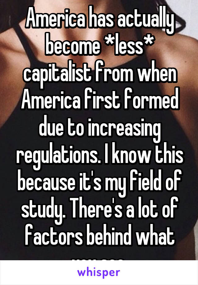 America has actually become *less* capitalist from when America first formed due to increasing regulations. I know this because it's my field of study. There's a lot of factors behind what you see.